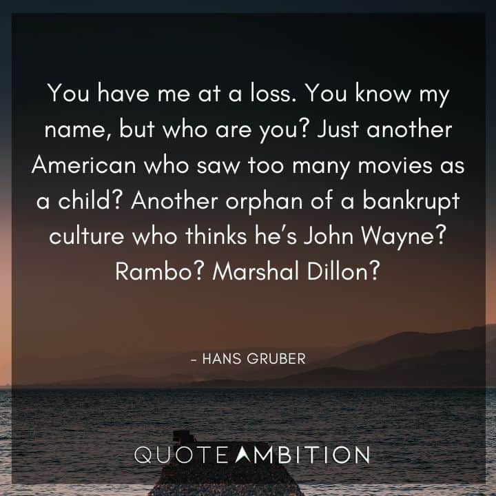 Die Hard Quotes - You know my name, but who are you? Just another American who saw too many movies as a child? Another orphan of a bankrupt culture who thinks he's John Wayne?