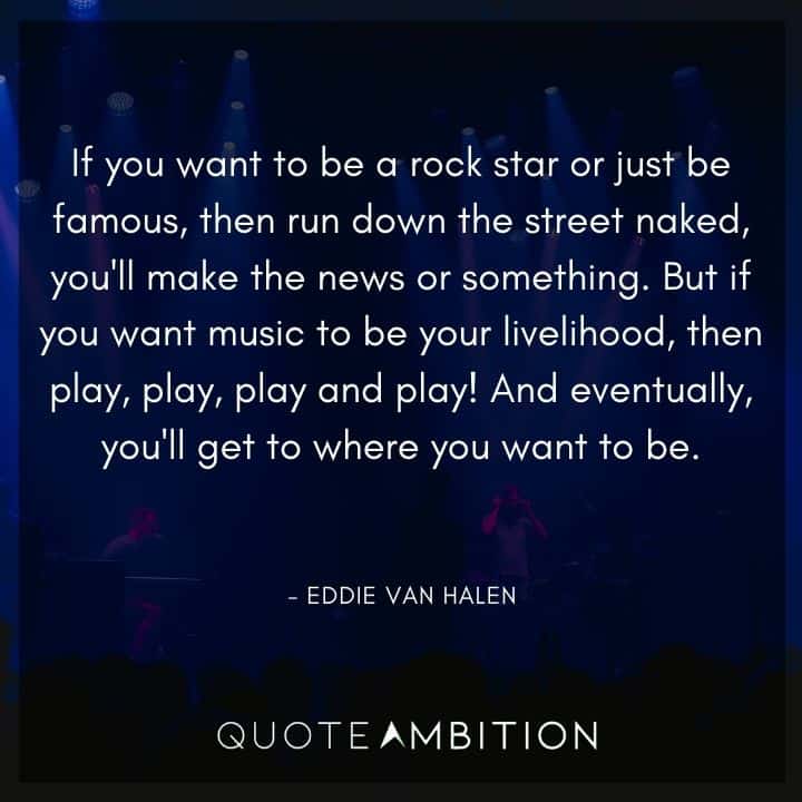 Eddie Van Halen Quotes - If you want to be a rock star or just be famous, then run down the street naked, you'll make the news or something. But if you want music to be your livelihood, then play, play, play and play! 