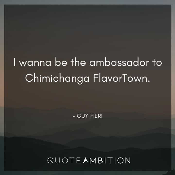 Guy Fieri Quotes - I wanna be the ambassador to Chimichanga FlavorTown.