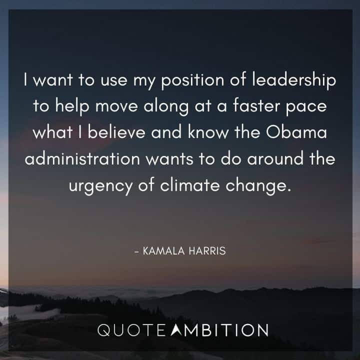 Kamala Harris Quotes - I want to use my position of leadership to help move along at a faster pace what I believe and know the Obama administration wants to do around the urgency of climate change.