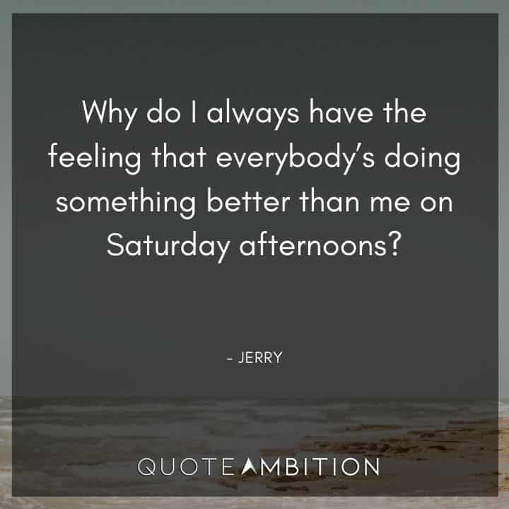 Seinfeld Quotes - Why do I always have the feeling that everybody's doing something better than me on Saturday afternoons?
